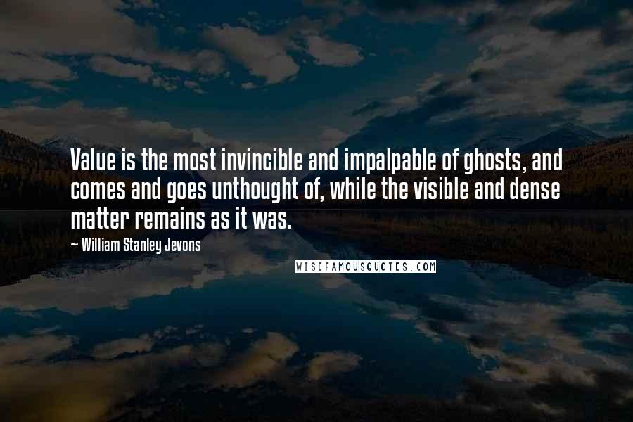 William Stanley Jevons Quotes: Value is the most invincible and impalpable of ghosts, and comes and goes unthought of, while the visible and dense matter remains as it was.