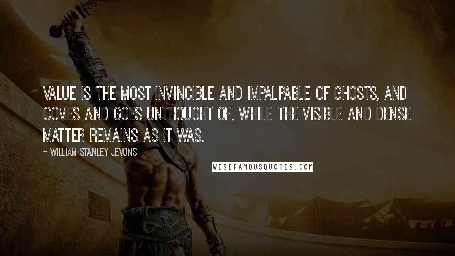 William Stanley Jevons Quotes: Value is the most invincible and impalpable of ghosts, and comes and goes unthought of, while the visible and dense matter remains as it was.