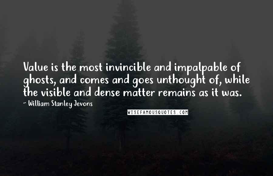 William Stanley Jevons Quotes: Value is the most invincible and impalpable of ghosts, and comes and goes unthought of, while the visible and dense matter remains as it was.