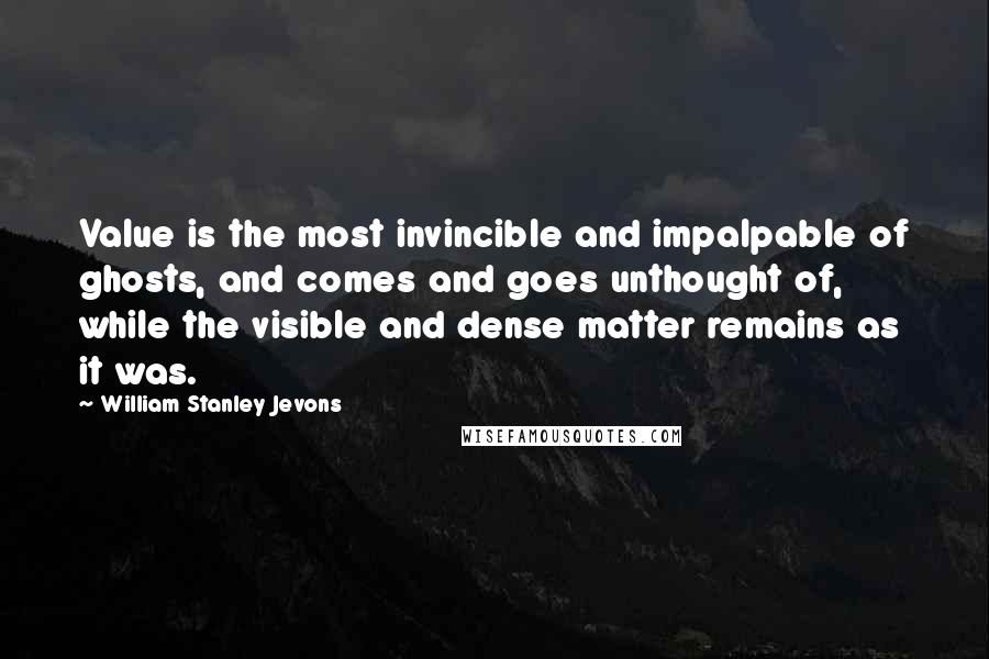 William Stanley Jevons Quotes: Value is the most invincible and impalpable of ghosts, and comes and goes unthought of, while the visible and dense matter remains as it was.