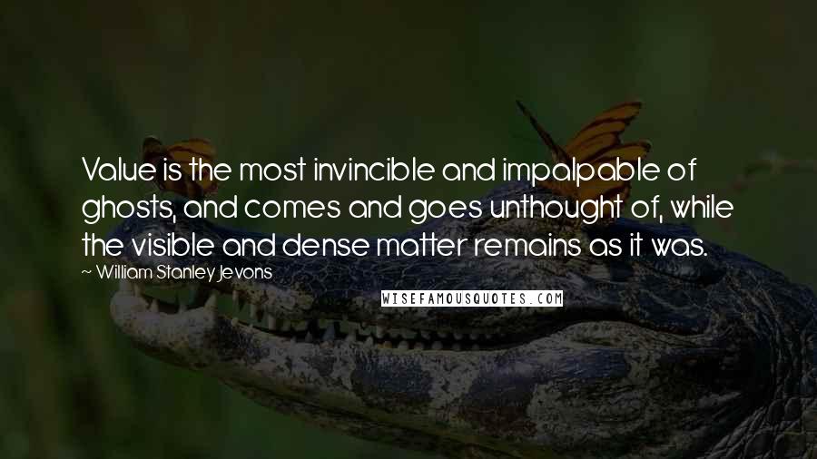 William Stanley Jevons Quotes: Value is the most invincible and impalpable of ghosts, and comes and goes unthought of, while the visible and dense matter remains as it was.