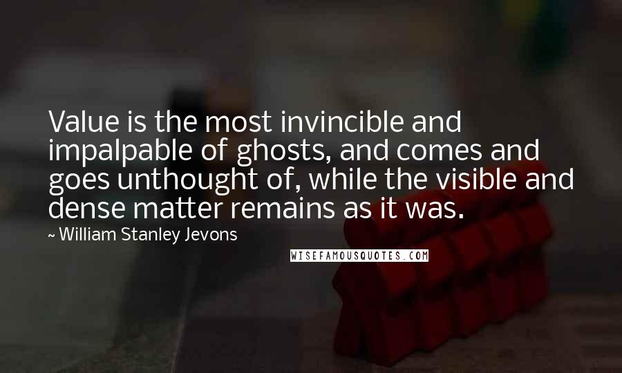 William Stanley Jevons Quotes: Value is the most invincible and impalpable of ghosts, and comes and goes unthought of, while the visible and dense matter remains as it was.