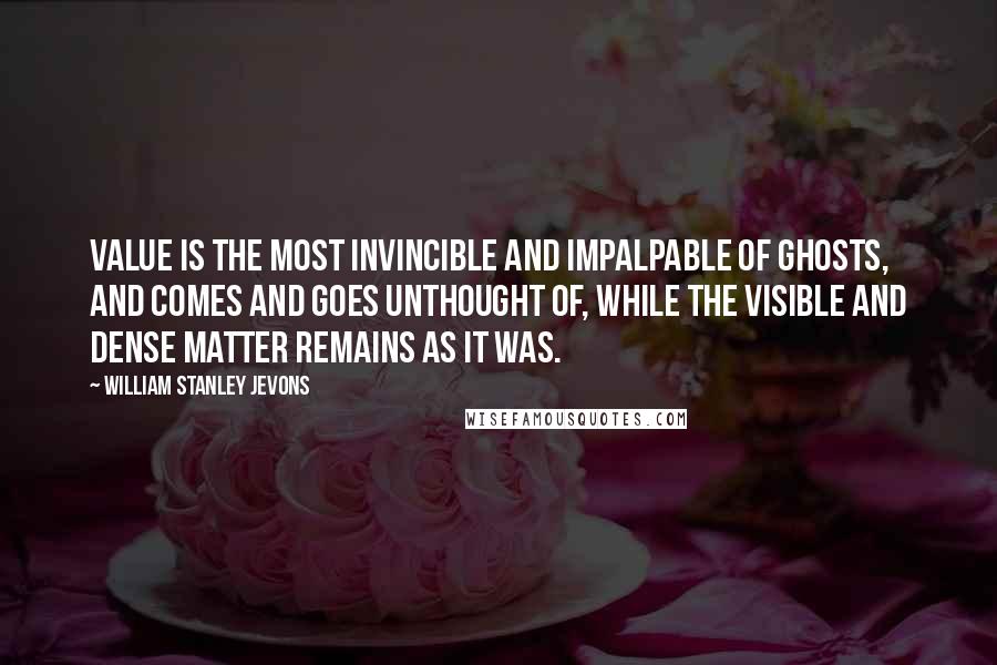 William Stanley Jevons Quotes: Value is the most invincible and impalpable of ghosts, and comes and goes unthought of, while the visible and dense matter remains as it was.