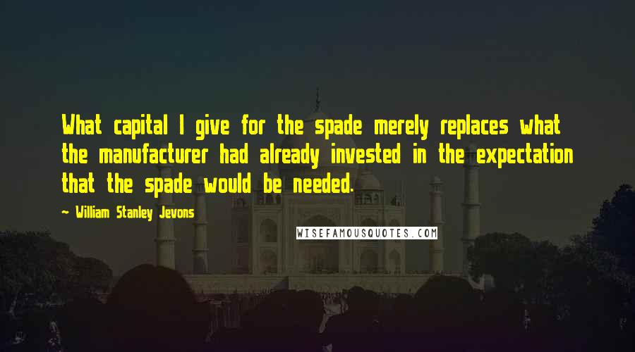 William Stanley Jevons Quotes: What capital I give for the spade merely replaces what the manufacturer had already invested in the expectation that the spade would be needed.