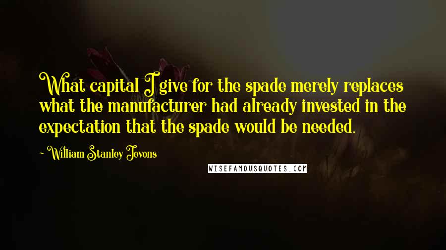 William Stanley Jevons Quotes: What capital I give for the spade merely replaces what the manufacturer had already invested in the expectation that the spade would be needed.