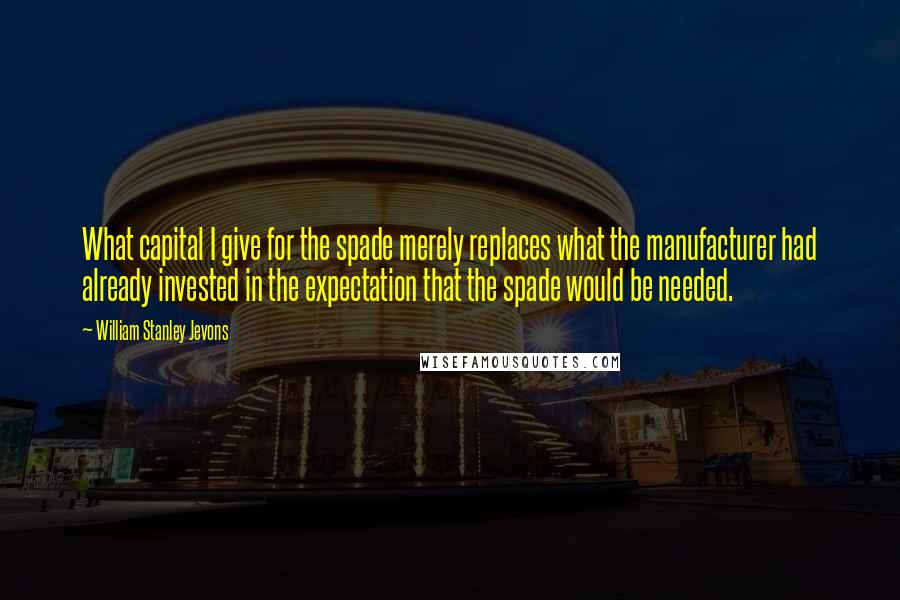 William Stanley Jevons Quotes: What capital I give for the spade merely replaces what the manufacturer had already invested in the expectation that the spade would be needed.