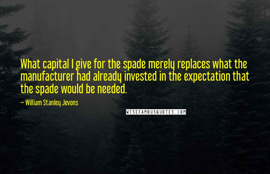 William Stanley Jevons Quotes: What capital I give for the spade merely replaces what the manufacturer had already invested in the expectation that the spade would be needed.