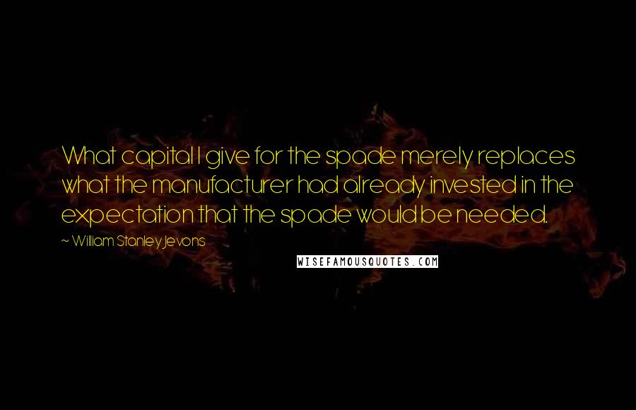 William Stanley Jevons Quotes: What capital I give for the spade merely replaces what the manufacturer had already invested in the expectation that the spade would be needed.