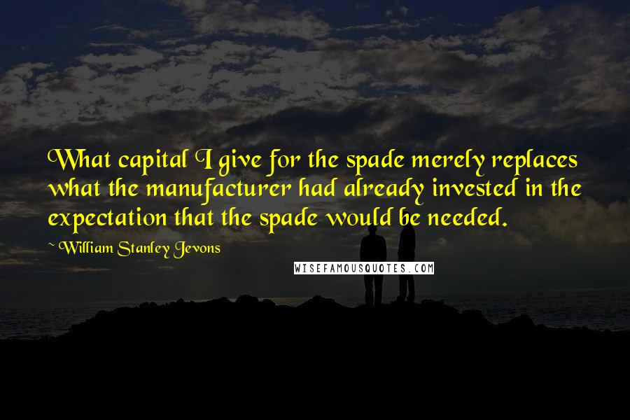 William Stanley Jevons Quotes: What capital I give for the spade merely replaces what the manufacturer had already invested in the expectation that the spade would be needed.