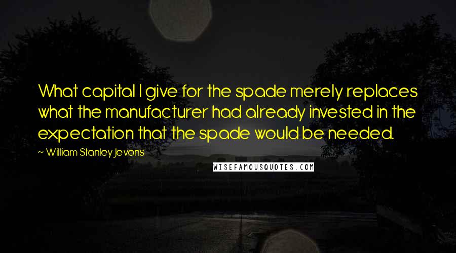 William Stanley Jevons Quotes: What capital I give for the spade merely replaces what the manufacturer had already invested in the expectation that the spade would be needed.