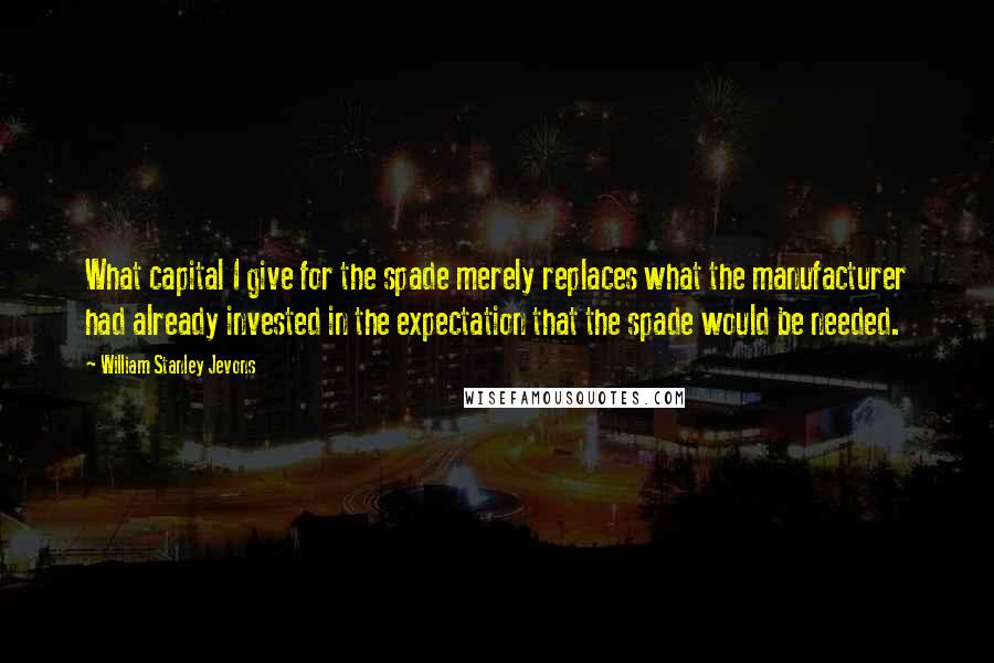 William Stanley Jevons Quotes: What capital I give for the spade merely replaces what the manufacturer had already invested in the expectation that the spade would be needed.