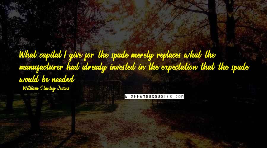 William Stanley Jevons Quotes: What capital I give for the spade merely replaces what the manufacturer had already invested in the expectation that the spade would be needed.