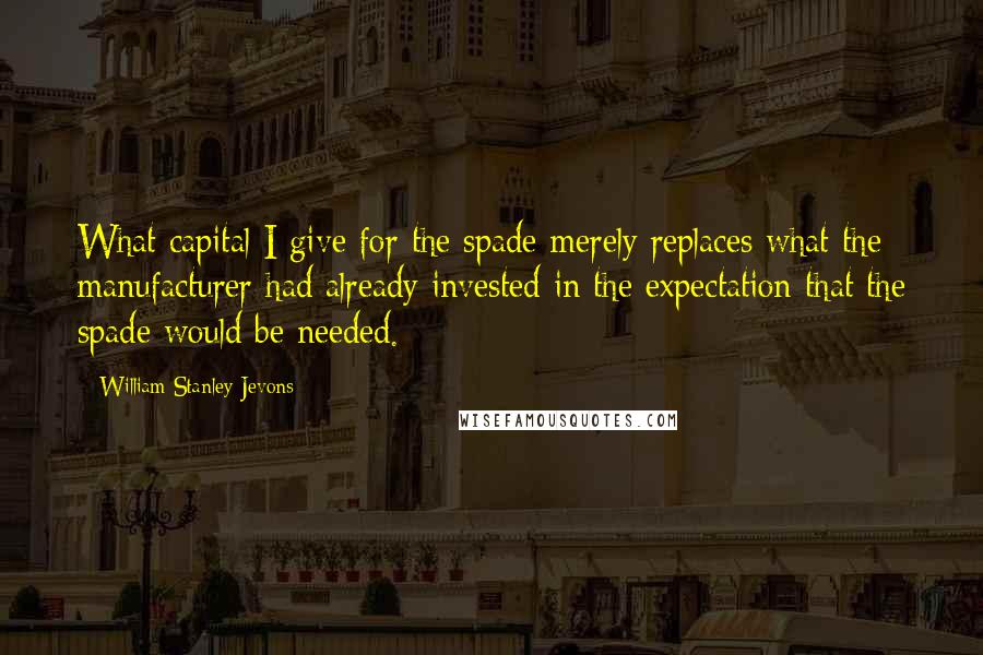 William Stanley Jevons Quotes: What capital I give for the spade merely replaces what the manufacturer had already invested in the expectation that the spade would be needed.