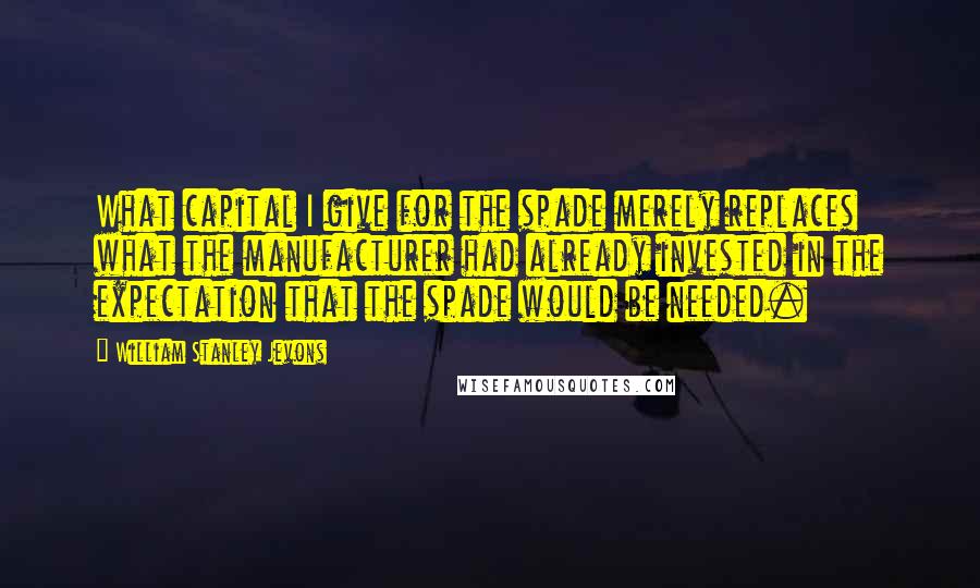 William Stanley Jevons Quotes: What capital I give for the spade merely replaces what the manufacturer had already invested in the expectation that the spade would be needed.