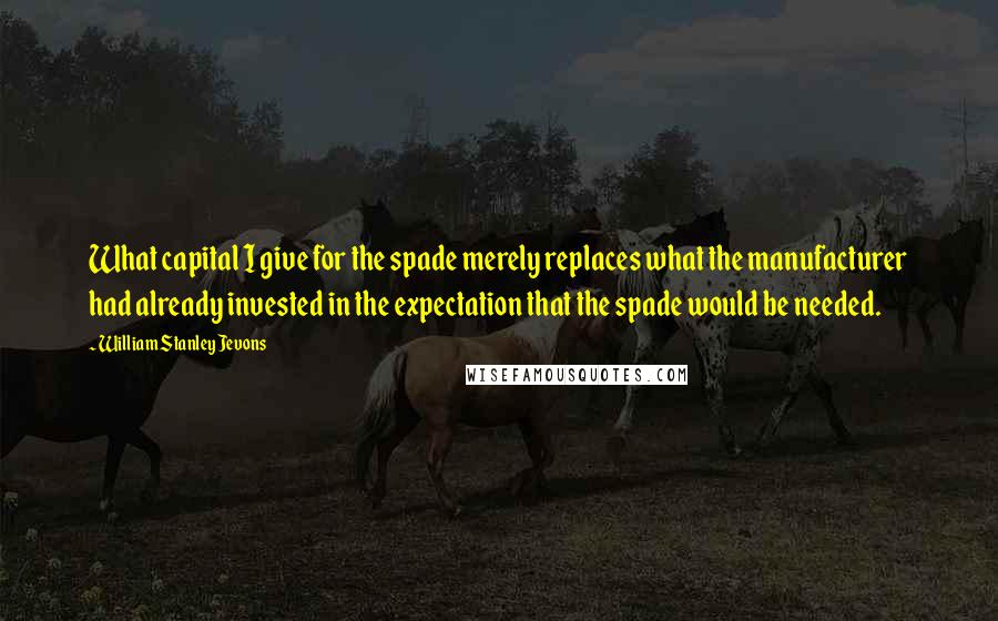 William Stanley Jevons Quotes: What capital I give for the spade merely replaces what the manufacturer had already invested in the expectation that the spade would be needed.