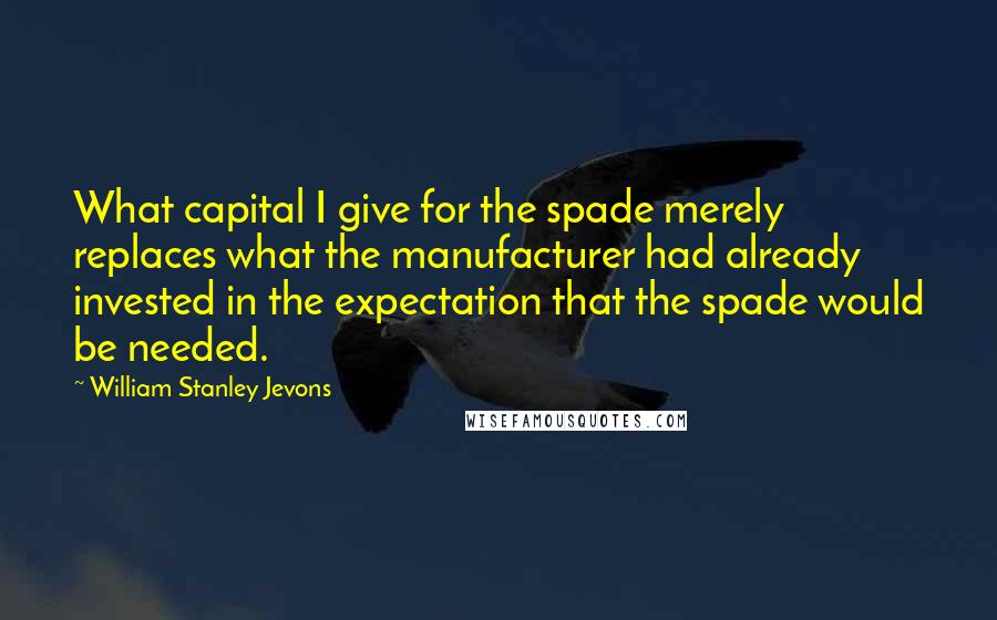 William Stanley Jevons Quotes: What capital I give for the spade merely replaces what the manufacturer had already invested in the expectation that the spade would be needed.