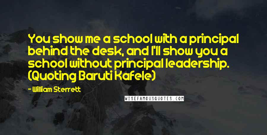 William Sterrett Quotes: You show me a school with a principal behind the desk, and I'll show you a school without principal leadership. (Quoting Baruti Kafele)