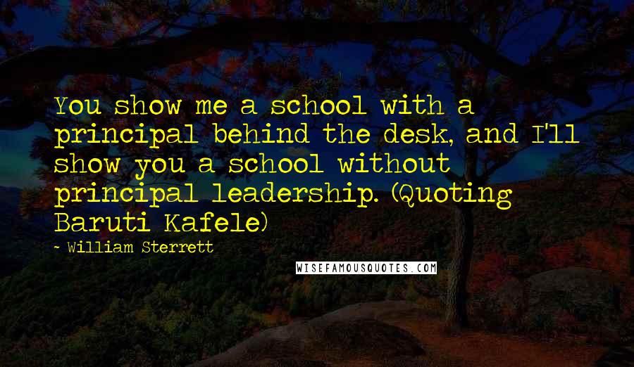 William Sterrett Quotes: You show me a school with a principal behind the desk, and I'll show you a school without principal leadership. (Quoting Baruti Kafele)