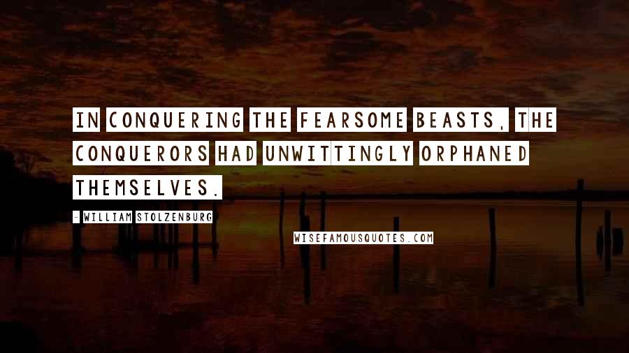 William Stolzenburg Quotes: In conquering the fearsome beasts, the conquerors had unwittingly orphaned themselves.