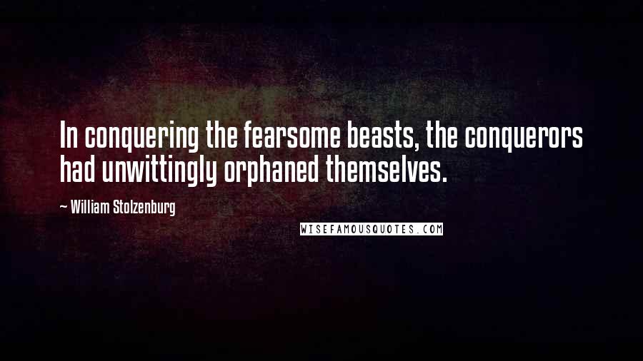 William Stolzenburg Quotes: In conquering the fearsome beasts, the conquerors had unwittingly orphaned themselves.