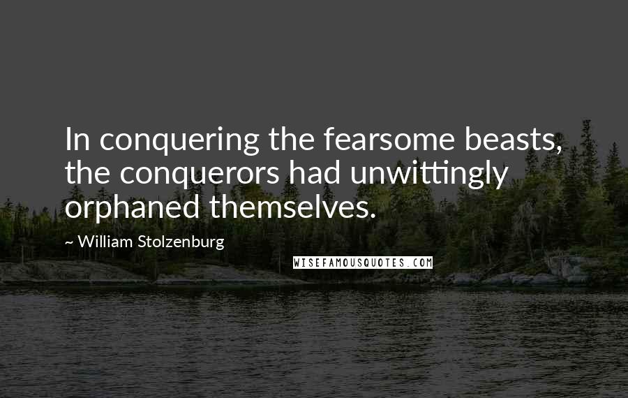 William Stolzenburg Quotes: In conquering the fearsome beasts, the conquerors had unwittingly orphaned themselves.