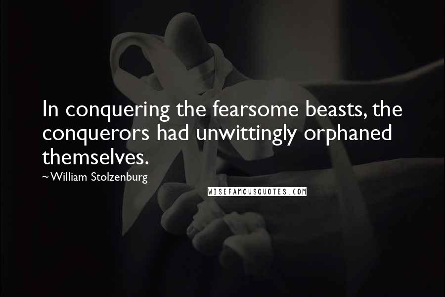 William Stolzenburg Quotes: In conquering the fearsome beasts, the conquerors had unwittingly orphaned themselves.