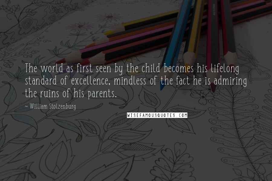 William Stolzenburg Quotes: The world as first seen by the child becomes his lifelong standard of excellence, mindless of the fact he is admiring the ruins of his parents.