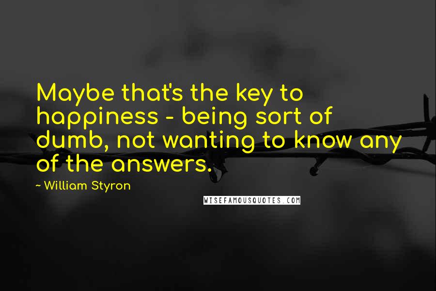 William Styron Quotes: Maybe that's the key to happiness - being sort of dumb, not wanting to know any of the answers.