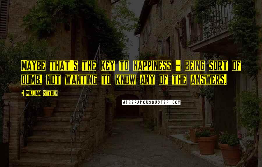 William Styron Quotes: Maybe that's the key to happiness - being sort of dumb, not wanting to know any of the answers.