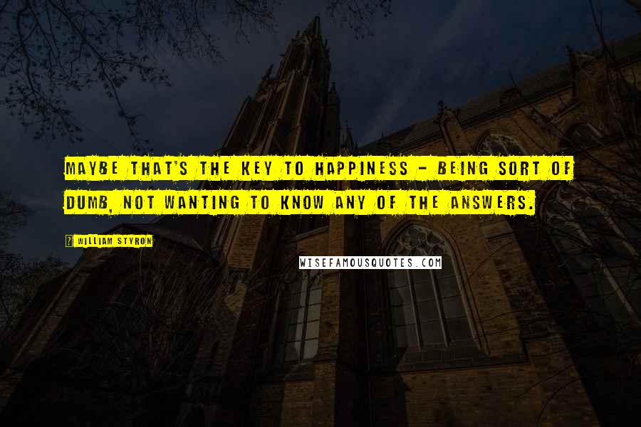 William Styron Quotes: Maybe that's the key to happiness - being sort of dumb, not wanting to know any of the answers.