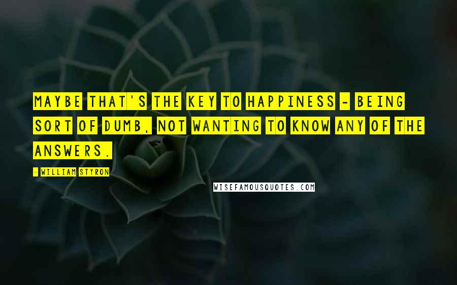 William Styron Quotes: Maybe that's the key to happiness - being sort of dumb, not wanting to know any of the answers.