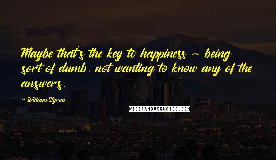 William Styron Quotes: Maybe that's the key to happiness - being sort of dumb, not wanting to know any of the answers.