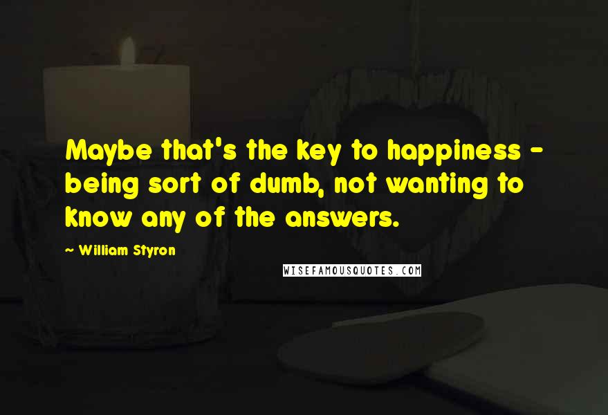 William Styron Quotes: Maybe that's the key to happiness - being sort of dumb, not wanting to know any of the answers.