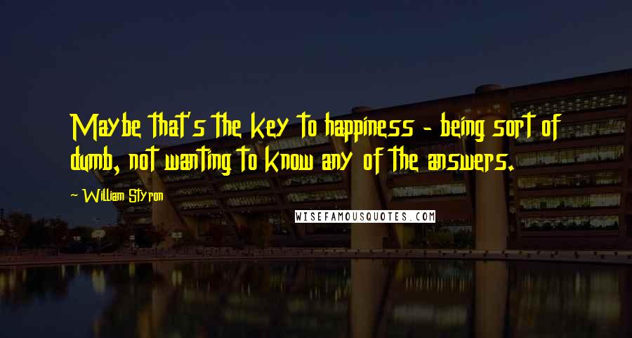 William Styron Quotes: Maybe that's the key to happiness - being sort of dumb, not wanting to know any of the answers.