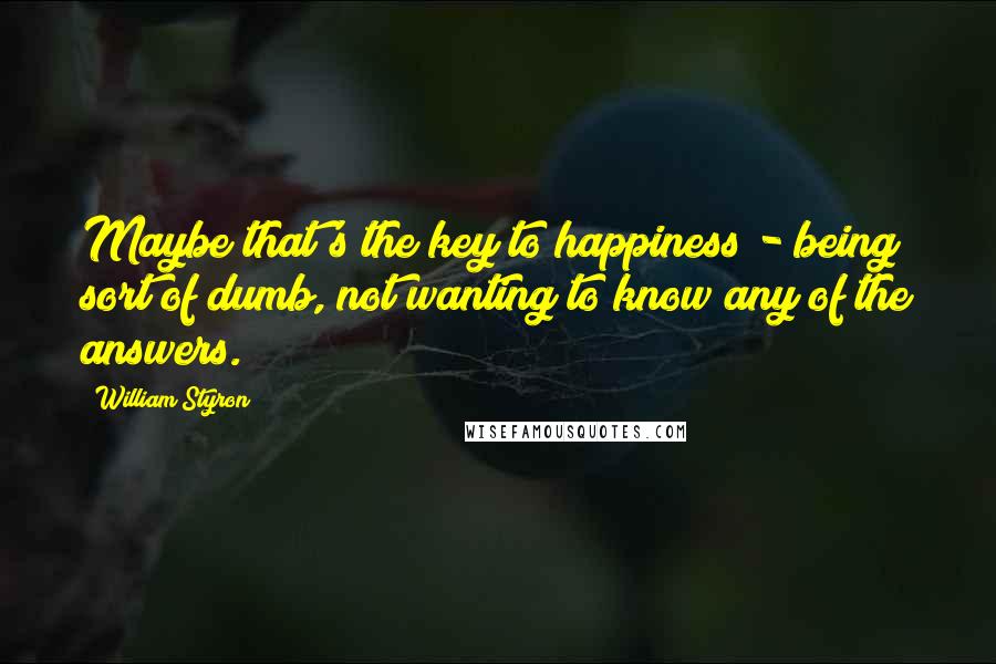 William Styron Quotes: Maybe that's the key to happiness - being sort of dumb, not wanting to know any of the answers.