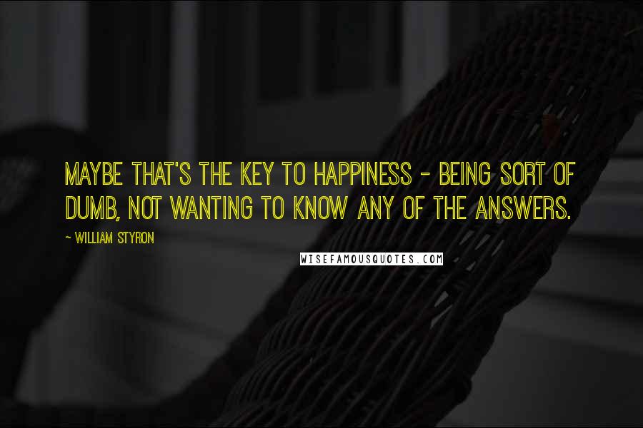 William Styron Quotes: Maybe that's the key to happiness - being sort of dumb, not wanting to know any of the answers.