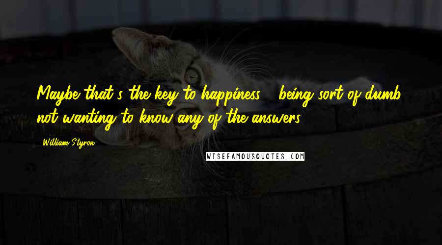 William Styron Quotes: Maybe that's the key to happiness - being sort of dumb, not wanting to know any of the answers.