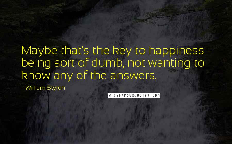 William Styron Quotes: Maybe that's the key to happiness - being sort of dumb, not wanting to know any of the answers.