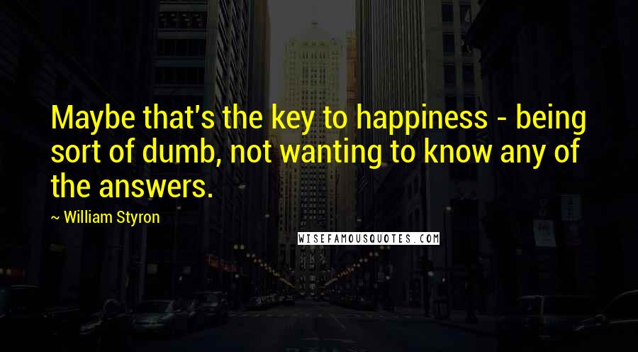 William Styron Quotes: Maybe that's the key to happiness - being sort of dumb, not wanting to know any of the answers.