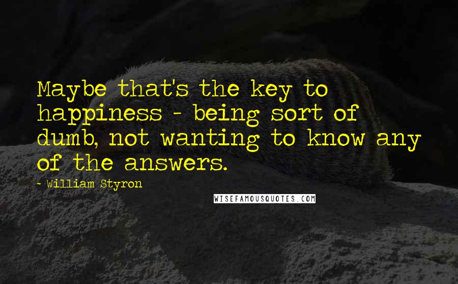 William Styron Quotes: Maybe that's the key to happiness - being sort of dumb, not wanting to know any of the answers.