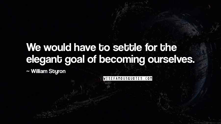 William Styron Quotes: We would have to settle for the elegant goal of becoming ourselves.