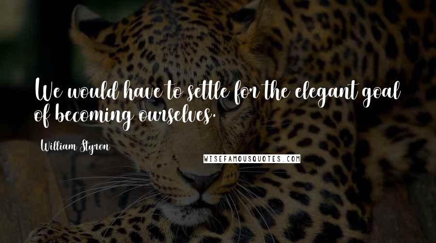 William Styron Quotes: We would have to settle for the elegant goal of becoming ourselves.