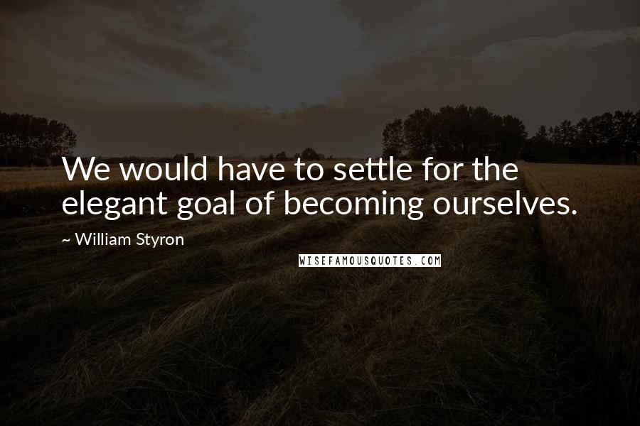 William Styron Quotes: We would have to settle for the elegant goal of becoming ourselves.