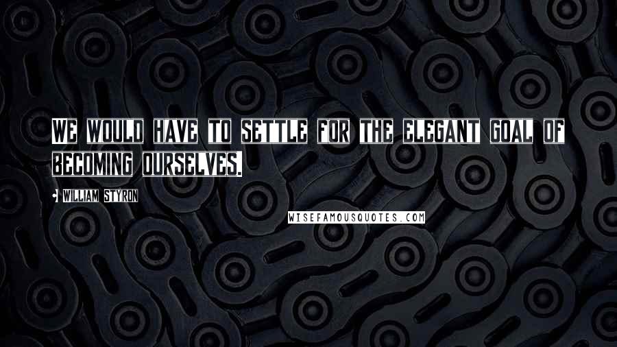 William Styron Quotes: We would have to settle for the elegant goal of becoming ourselves.