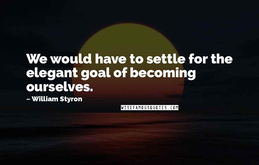 William Styron Quotes: We would have to settle for the elegant goal of becoming ourselves.