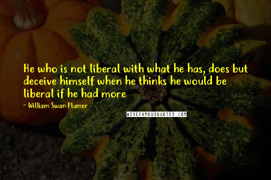 William Swan Plumer Quotes: He who is not liberal with what he has, does but deceive himself when he thinks he would be liberal if he had more