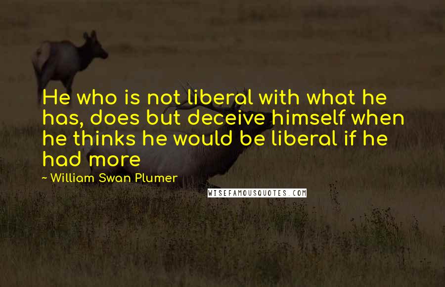 William Swan Plumer Quotes: He who is not liberal with what he has, does but deceive himself when he thinks he would be liberal if he had more
