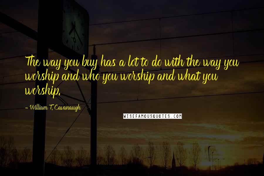 William T. Cavanaugh Quotes: The way you buy has a lot to do with the way you worship and who you worship and what you worship.