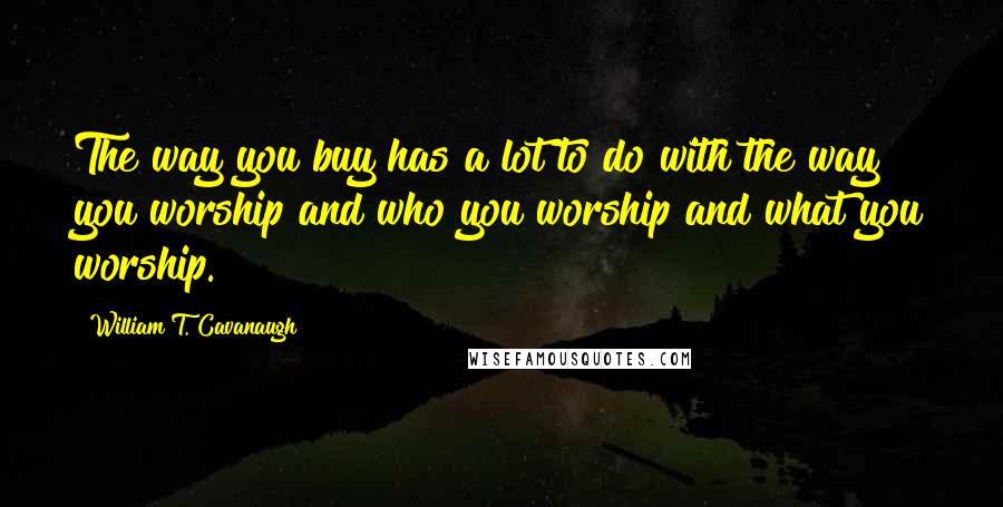 William T. Cavanaugh Quotes: The way you buy has a lot to do with the way you worship and who you worship and what you worship.