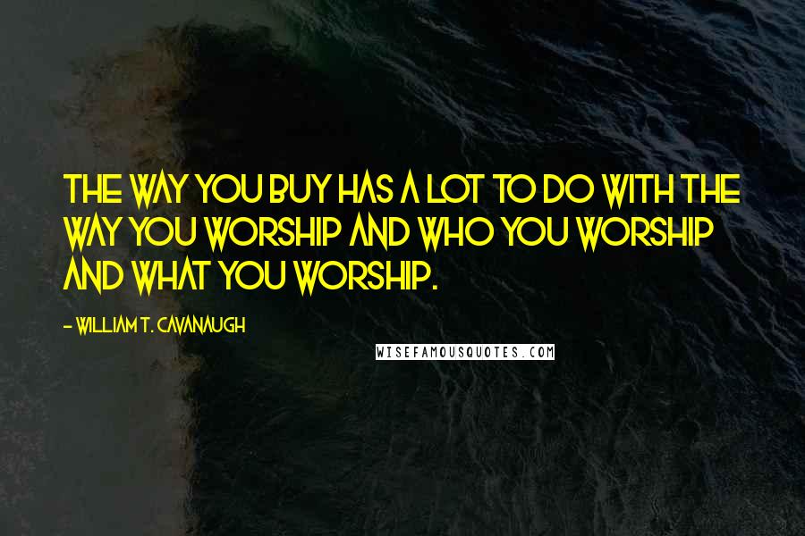 William T. Cavanaugh Quotes: The way you buy has a lot to do with the way you worship and who you worship and what you worship.